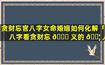 贪财忘官八字女命婚姻如何化解「八字看贪财忘 🐞 义的 🐦 人」